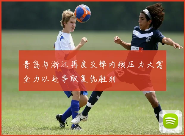 青岛与浙江再度交锋内线压力大需全力以赴争取复仇胜利