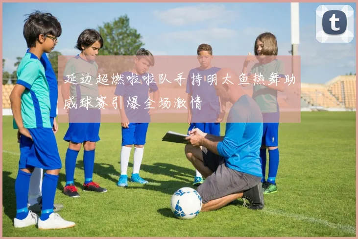 延边超燃啦啦队手持明太鱼热舞助威球赛引爆全场激情