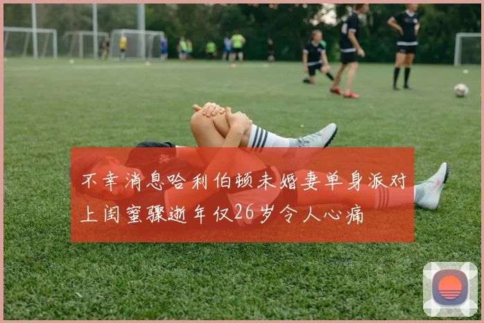不幸消息哈利伯顿未婚妻单身派对上闺蜜骤逝年仅26岁令人心痛