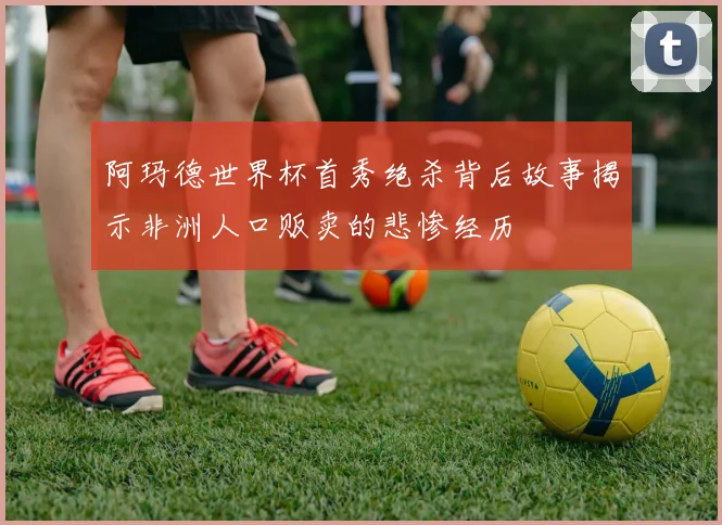 阿玛德世界杯首秀绝杀背后故事揭示非洲人口贩卖的悲惨经历