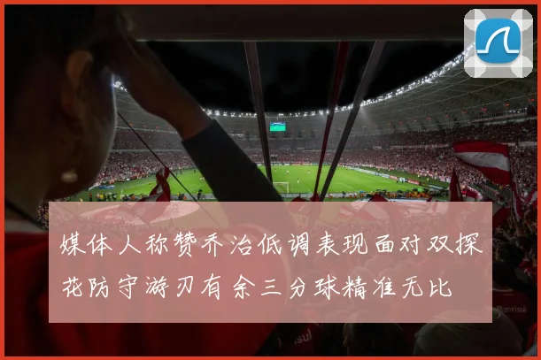媒体人称赞乔治低调表现面对双探花防守游刃有余三分球精准无比