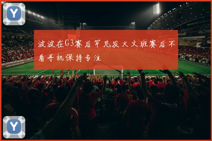 波波在G3赛后罕见发火文班赛后不看手机保持专注