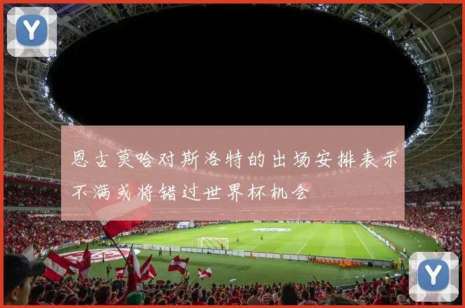 恩古莫哈对斯洛特的出场安排表示不满或将错过世界杯机会