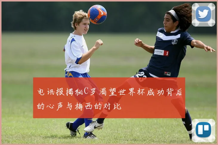 电讯报揭秘C罗渴望世界杯成功背后的心声与梅西的对比