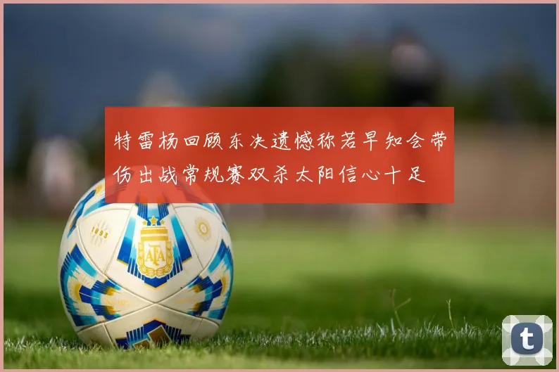 特雷杨回顾东决遗憾称若早知会带伤出战常规赛双杀太阳信心十足