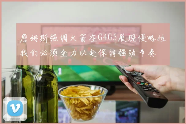 詹姆斯强调火箭在G4G5展现侵略性我们必须全力以赴保持强劲节奏