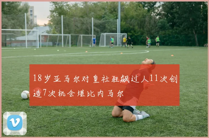 18岁亚马尔对皇社狂飙过人11次创造7次机会堪比内马尔