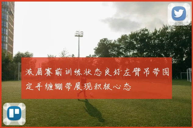 浓眉赛前训练状态良好左臂吊带固定手缠绷带展现积极心态