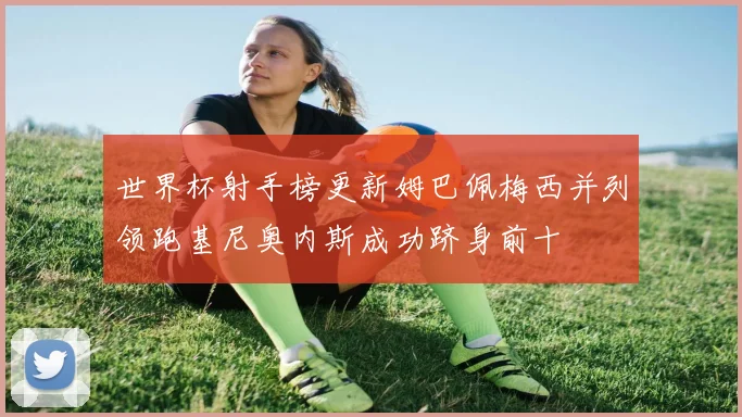 世界杯射手榜更新姆巴佩梅西并列领跑基尼奥内斯成功跻身前十