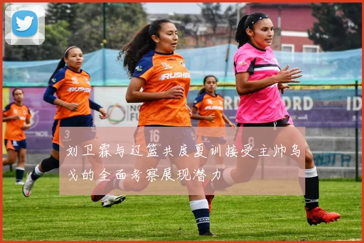 刘卫霖与辽篮共度夏训接受主帅乌戈的全面考察展现潜力
