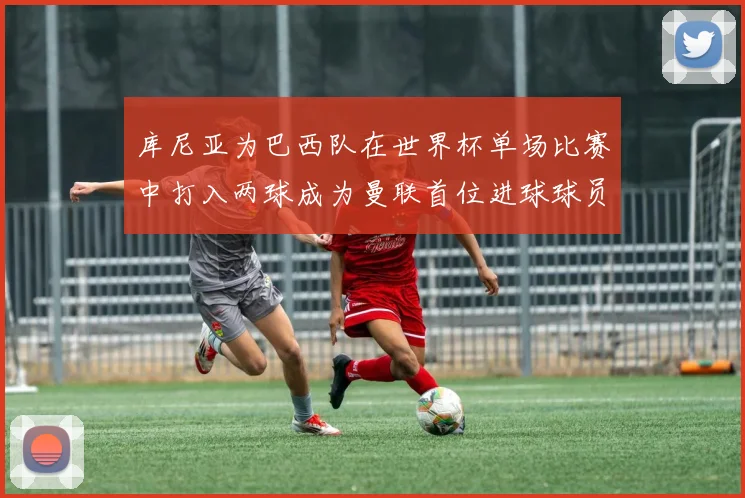 库尼亚为巴西队在世界杯单场比赛中打入两球成为曼联首位进球球员