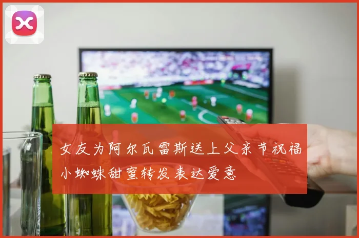 女友为阿尔瓦雷斯送上父亲节祝福小蜘蛛甜蜜转发表达爱意
