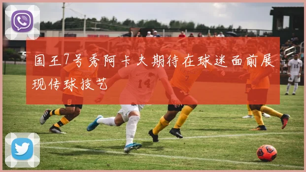 国王7号秀阿卡夫期待在球迷面前展现传球技艺