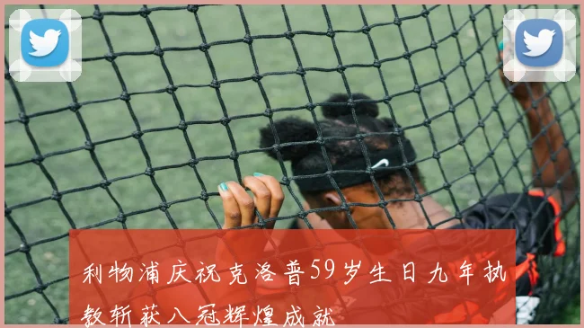 利物浦庆祝克洛普59岁生日九年执教斩获八冠辉煌成就