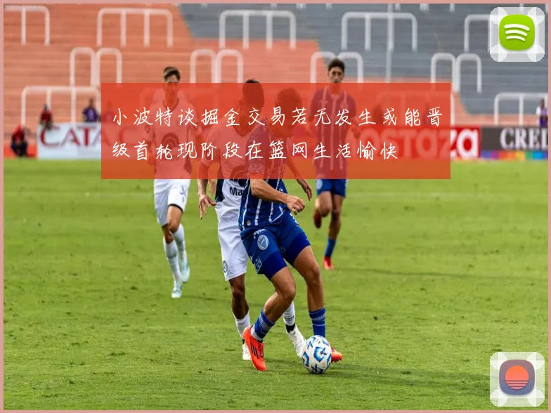 小波特谈掘金交易若无发生或能晋级首轮现阶段在篮网生活愉快