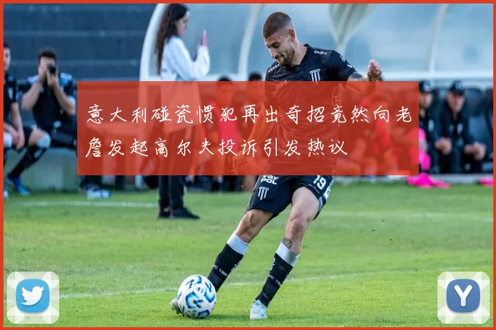 意大利碰瓷惯犯再出奇招竟然向老詹发起高尔夫投诉引发热议