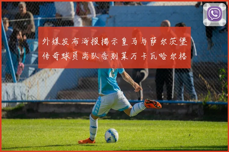 外媒发布海报揭示皇马与萨尔茨堡传奇球员离队告别莱万卡瓦哈尔格列兹曼