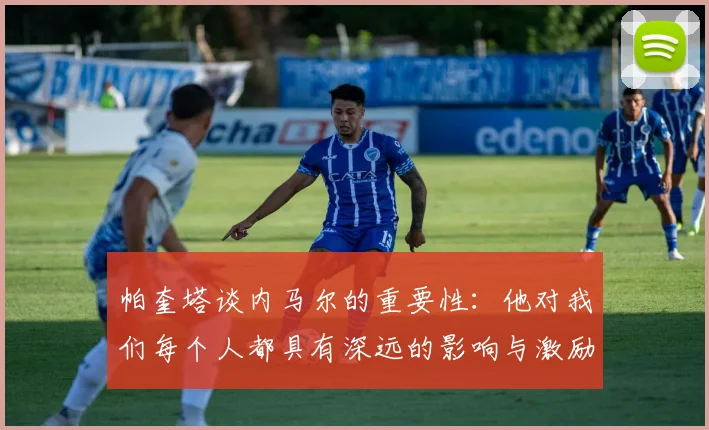帕奎塔谈内马尔的重要性：他对我们每个人都具有深远的影响与激励