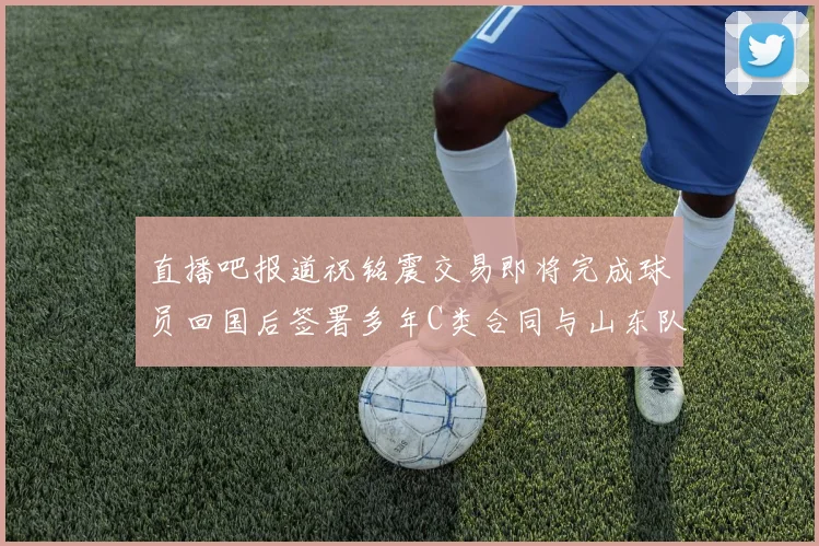 直播吧报道祝铭震交易即将完成球员回国后签署多年C类合同与山东队续约