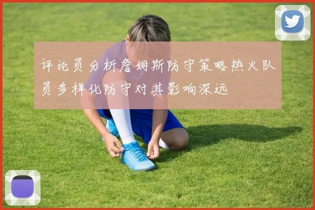 评论员分析詹姆斯防守策略热火队员多样化防守对其影响深远